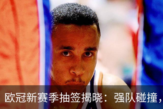 欧冠新赛季抽签揭晓：强队碰撞，喜忧参半