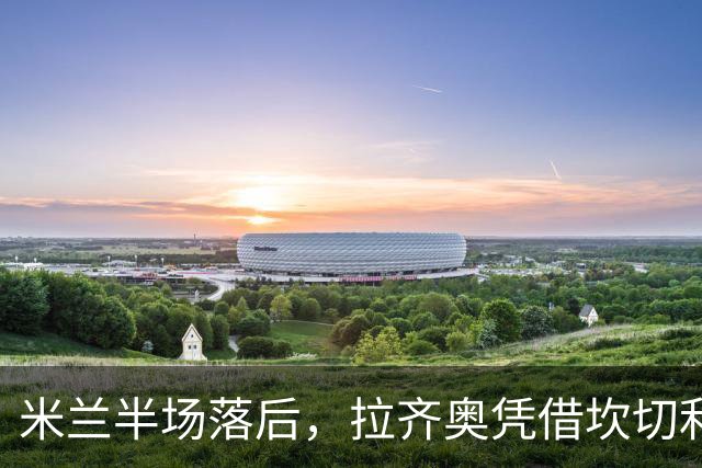 米兰半场落后，拉齐奥凭借坎切利耶里和诺斯林进球领先