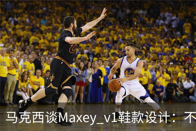 马克西谈Maxey v1鞋款设计：不仅为球场而生